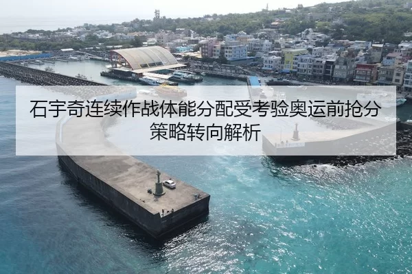 石宇奇连续作战体能分配受考验奥运前抢分策略转向解析