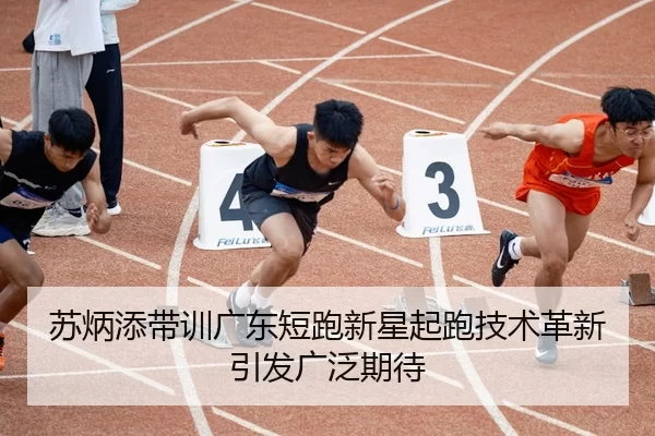 苏炳添带训广东短跑新星起跑技术革新引发广泛期待
