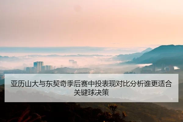 亚历山大与东契奇季后赛中投表现对比分析谁更适合关键球决策