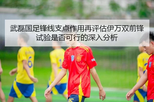 武磊国足锋线支点作用再评估伊万双前锋试验是否可行的深入分析