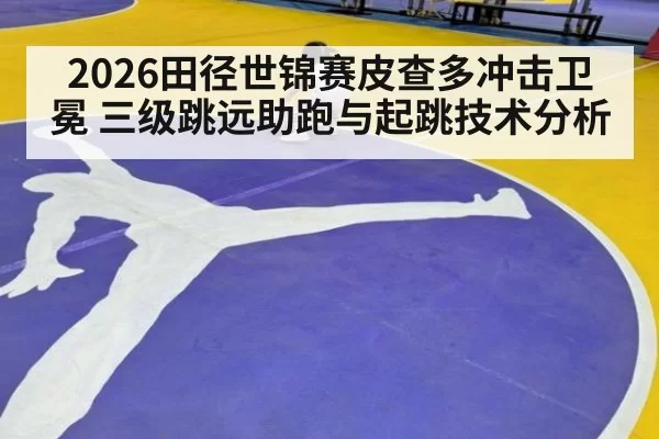 2026田径世锦赛皮查多冲击卫冕 三级跳远助跑与起跳技术分析