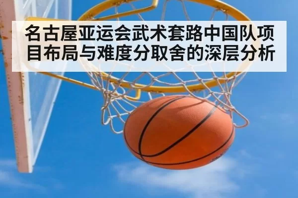 名古屋亚运会武术套路中国队项目布局与难度分取舍的深层分析